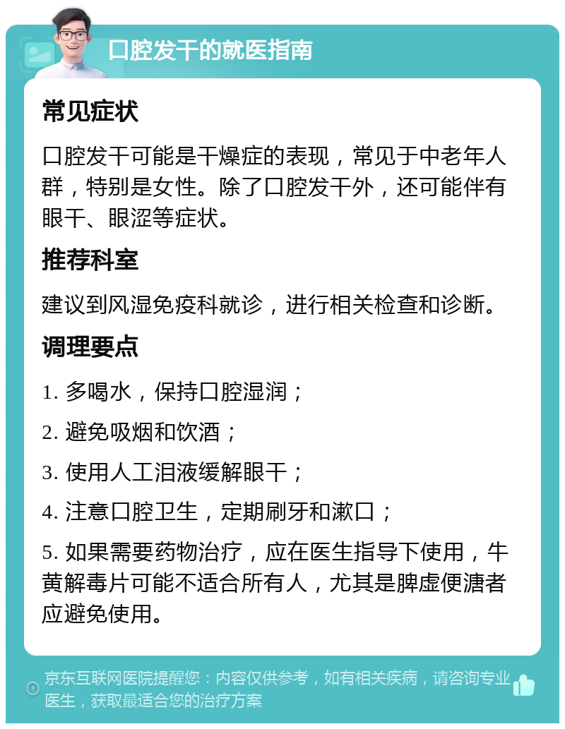 口腔发干的就医指南 常见症状 口腔发干可能是干燥症的表现，常见于中老年人群，特别是女性。除了口腔发干外，还可能伴有眼干、眼涩等症状。 推荐科室 建议到风湿免疫科就诊，进行相关检查和诊断。 调理要点 1. 多喝水，保持口腔湿润； 2. 避免吸烟和饮酒； 3. 使用人工泪液缓解眼干； 4. 注意口腔卫生，定期刷牙和漱口； 5. 如果需要药物治疗，应在医生指导下使用，牛黄解毒片可能不适合所有人，尤其是脾虚便溏者应避免使用。