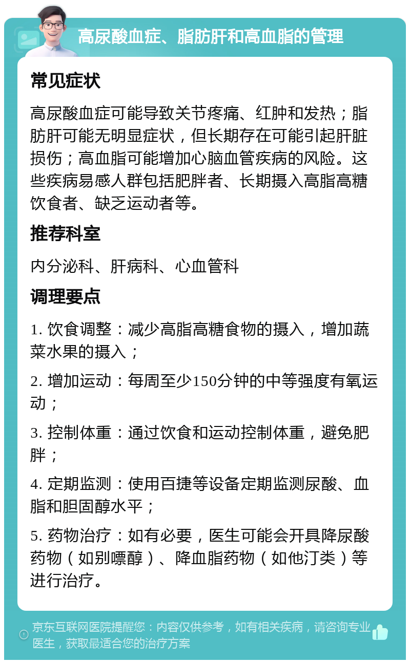 高尿酸血症、脂肪肝和高血脂的管理 常见症状 高尿酸血症可能导致关节疼痛、红肿和发热；脂肪肝可能无明显症状，但长期存在可能引起肝脏损伤；高血脂可能增加心脑血管疾病的风险。这些疾病易感人群包括肥胖者、长期摄入高脂高糖饮食者、缺乏运动者等。 推荐科室 内分泌科、肝病科、心血管科 调理要点 1. 饮食调整：减少高脂高糖食物的摄入，增加蔬菜水果的摄入； 2. 增加运动：每周至少150分钟的中等强度有氧运动； 3. 控制体重：通过饮食和运动控制体重，避免肥胖； 4. 定期监测：使用百捷等设备定期监测尿酸、血脂和胆固醇水平； 5. 药物治疗：如有必要，医生可能会开具降尿酸药物（如别嘌醇）、降血脂药物（如他汀类）等进行治疗。