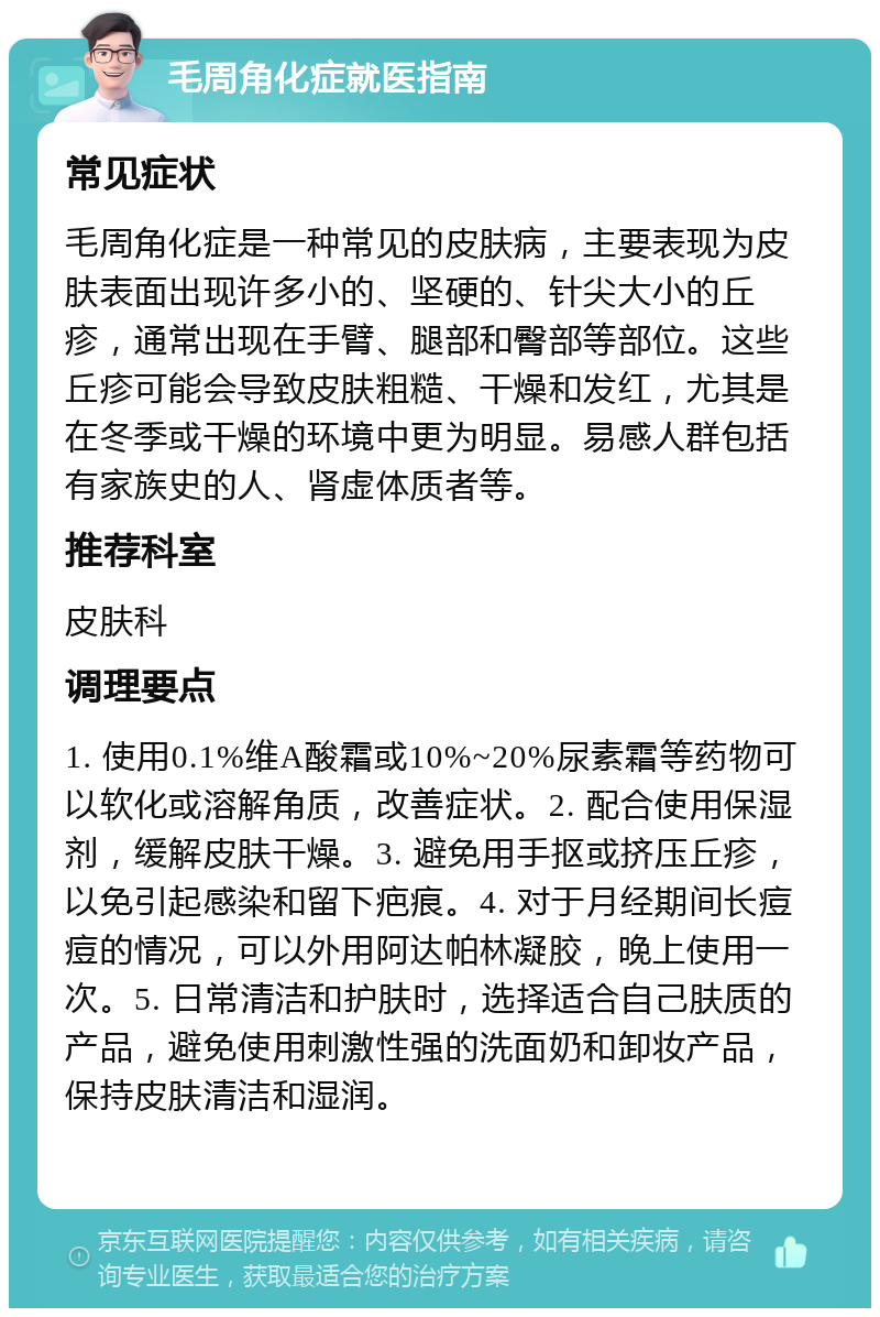 毛周角化症就医指南 常见症状 毛周角化症是一种常见的皮肤病，主要表现为皮肤表面出现许多小的、坚硬的、针尖大小的丘疹，通常出现在手臂、腿部和臀部等部位。这些丘疹可能会导致皮肤粗糙、干燥和发红，尤其是在冬季或干燥的环境中更为明显。易感人群包括有家族史的人、肾虚体质者等。 推荐科室 皮肤科 调理要点 1. 使用0.1%维A酸霜或10%~20%尿素霜等药物可以软化或溶解角质，改善症状。2. 配合使用保湿剂，缓解皮肤干燥。3. 避免用手抠或挤压丘疹，以免引起感染和留下疤痕。4. 对于月经期间长痘痘的情况，可以外用阿达帕林凝胶，晚上使用一次。5. 日常清洁和护肤时，选择适合自己肤质的产品，避免使用刺激性强的洗面奶和卸妆产品，保持皮肤清洁和湿润。