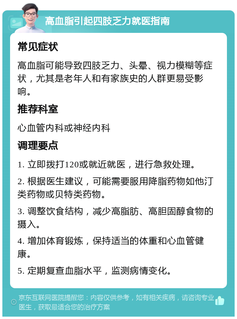 高血脂引起四肢乏力就医指南 常见症状 高血脂可能导致四肢乏力、头晕、视力模糊等症状，尤其是老年人和有家族史的人群更易受影响。 推荐科室 心血管内科或神经内科 调理要点 1. 立即拨打120或就近就医，进行急救处理。 2. 根据医生建议，可能需要服用降脂药物如他汀类药物或贝特类药物。 3. 调整饮食结构，减少高脂肪、高胆固醇食物的摄入。 4. 增加体育锻炼，保持适当的体重和心血管健康。 5. 定期复查血脂水平，监测病情变化。