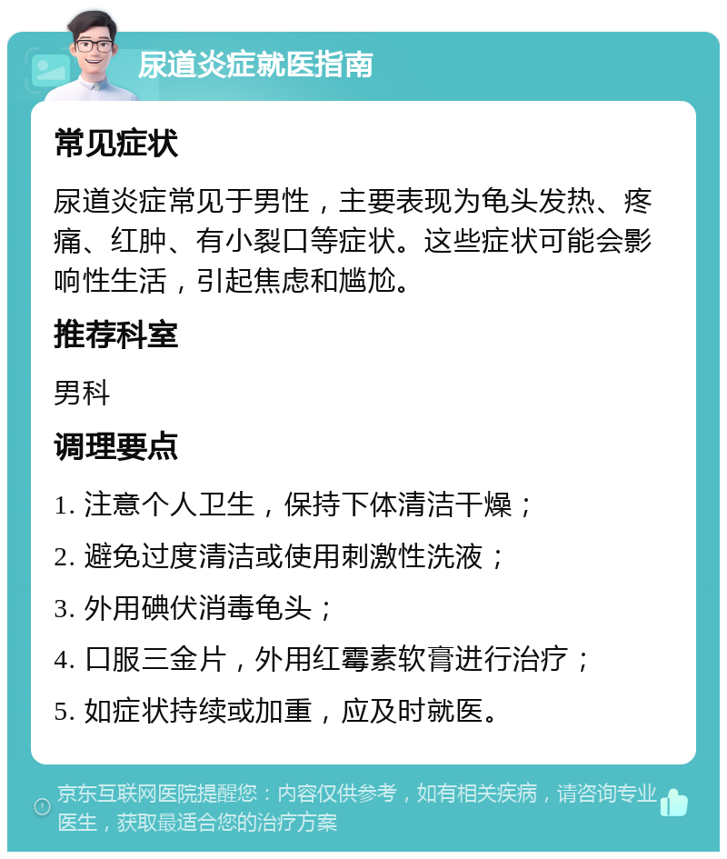 尿道炎症就医指南 常见症状 尿道炎症常见于男性，主要表现为龟头发热、疼痛、红肿、有小裂口等症状。这些症状可能会影响性生活，引起焦虑和尴尬。 推荐科室 男科 调理要点 1. 注意个人卫生，保持下体清洁干燥； 2. 避免过度清洁或使用刺激性洗液； 3. 外用碘伏消毒龟头； 4. 口服三金片，外用红霉素软膏进行治疗； 5. 如症状持续或加重，应及时就医。