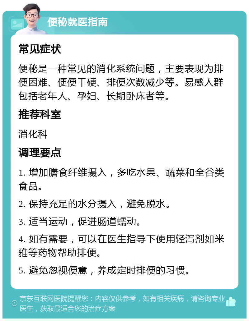 便秘就医指南 常见症状 便秘是一种常见的消化系统问题，主要表现为排便困难、便便干硬、排便次数减少等。易感人群包括老年人、孕妇、长期卧床者等。 推荐科室 消化科 调理要点 1. 增加膳食纤维摄入，多吃水果、蔬菜和全谷类食品。 2. 保持充足的水分摄入，避免脱水。 3. 适当运动，促进肠道蠕动。 4. 如有需要，可以在医生指导下使用轻泻剂如米雅等药物帮助排便。 5. 避免忽视便意，养成定时排便的习惯。