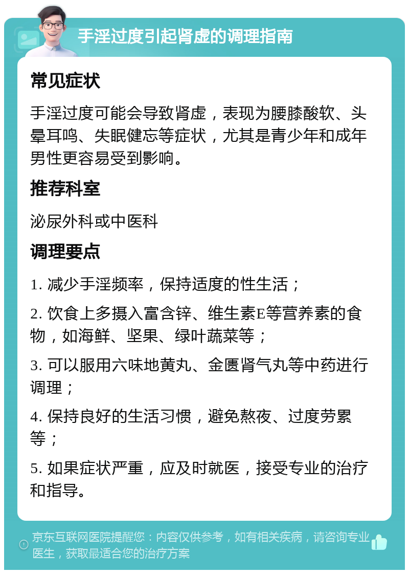 手淫过度引起肾虚的调理指南 常见症状 手淫过度可能会导致肾虚，表现为腰膝酸软、头晕耳鸣、失眠健忘等症状，尤其是青少年和成年男性更容易受到影响。 推荐科室 泌尿外科或中医科 调理要点 1. 减少手淫频率，保持适度的性生活； 2. 饮食上多摄入富含锌、维生素E等营养素的食物，如海鲜、坚果、绿叶蔬菜等； 3. 可以服用六味地黄丸、金匮肾气丸等中药进行调理； 4. 保持良好的生活习惯，避免熬夜、过度劳累等； 5. 如果症状严重，应及时就医，接受专业的治疗和指导。