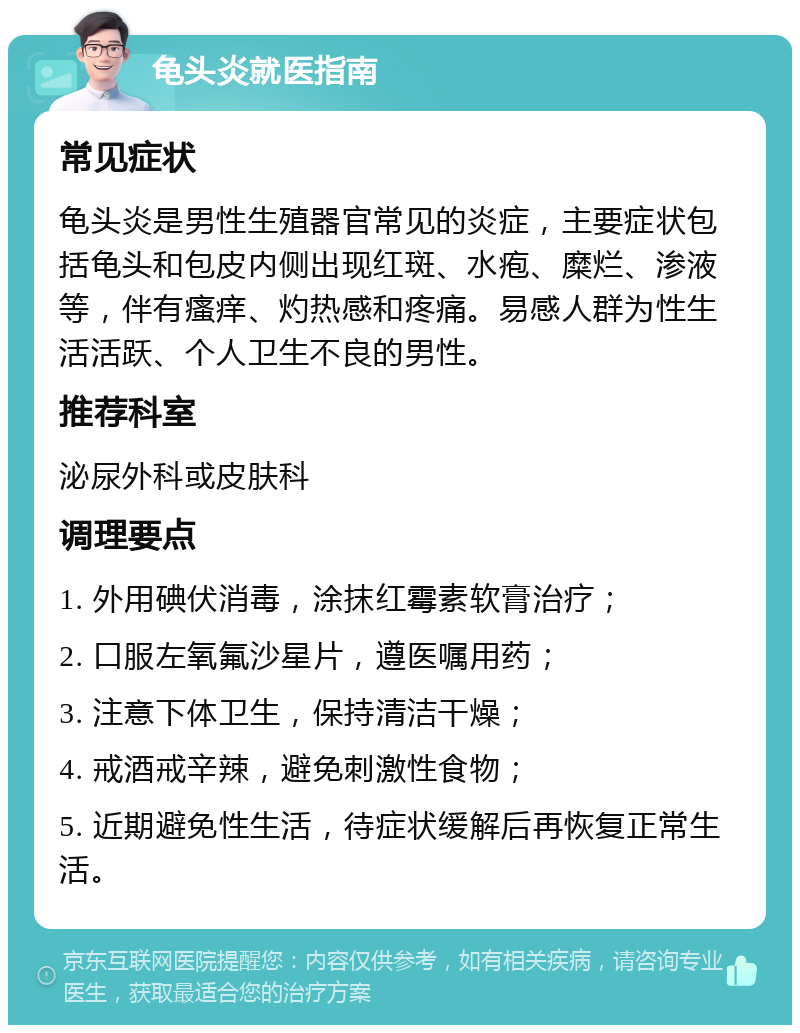 龟头炎就医指南 常见症状 龟头炎是男性生殖器官常见的炎症，主要症状包括龟头和包皮内侧出现红斑、水疱、糜烂、渗液等，伴有瘙痒、灼热感和疼痛。易感人群为性生活活跃、个人卫生不良的男性。 推荐科室 泌尿外科或皮肤科 调理要点 1. 外用碘伏消毒，涂抹红霉素软膏治疗； 2. 口服左氧氟沙星片，遵医嘱用药； 3. 注意下体卫生，保持清洁干燥； 4. 戒酒戒辛辣，避免刺激性食物； 5. 近期避免性生活，待症状缓解后再恢复正常生活。