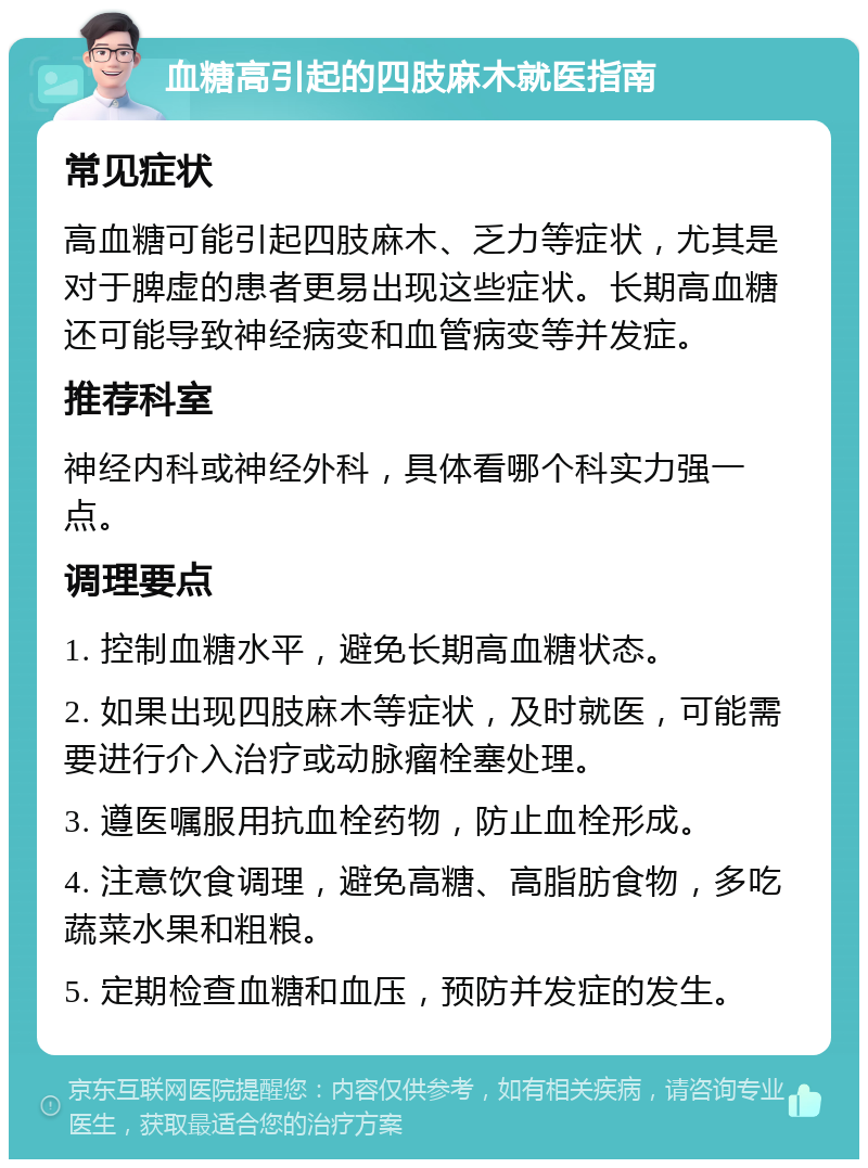 血糖高引起的四肢麻木就医指南 常见症状 高血糖可能引起四肢麻木、乏力等症状，尤其是对于脾虚的患者更易出现这些症状。长期高血糖还可能导致神经病变和血管病变等并发症。 推荐科室 神经内科或神经外科，具体看哪个科实力强一点。 调理要点 1. 控制血糖水平，避免长期高血糖状态。 2. 如果出现四肢麻木等症状，及时就医，可能需要进行介入治疗或动脉瘤栓塞处理。 3. 遵医嘱服用抗血栓药物，防止血栓形成。 4. 注意饮食调理，避免高糖、高脂肪食物，多吃蔬菜水果和粗粮。 5. 定期检查血糖和血压，预防并发症的发生。