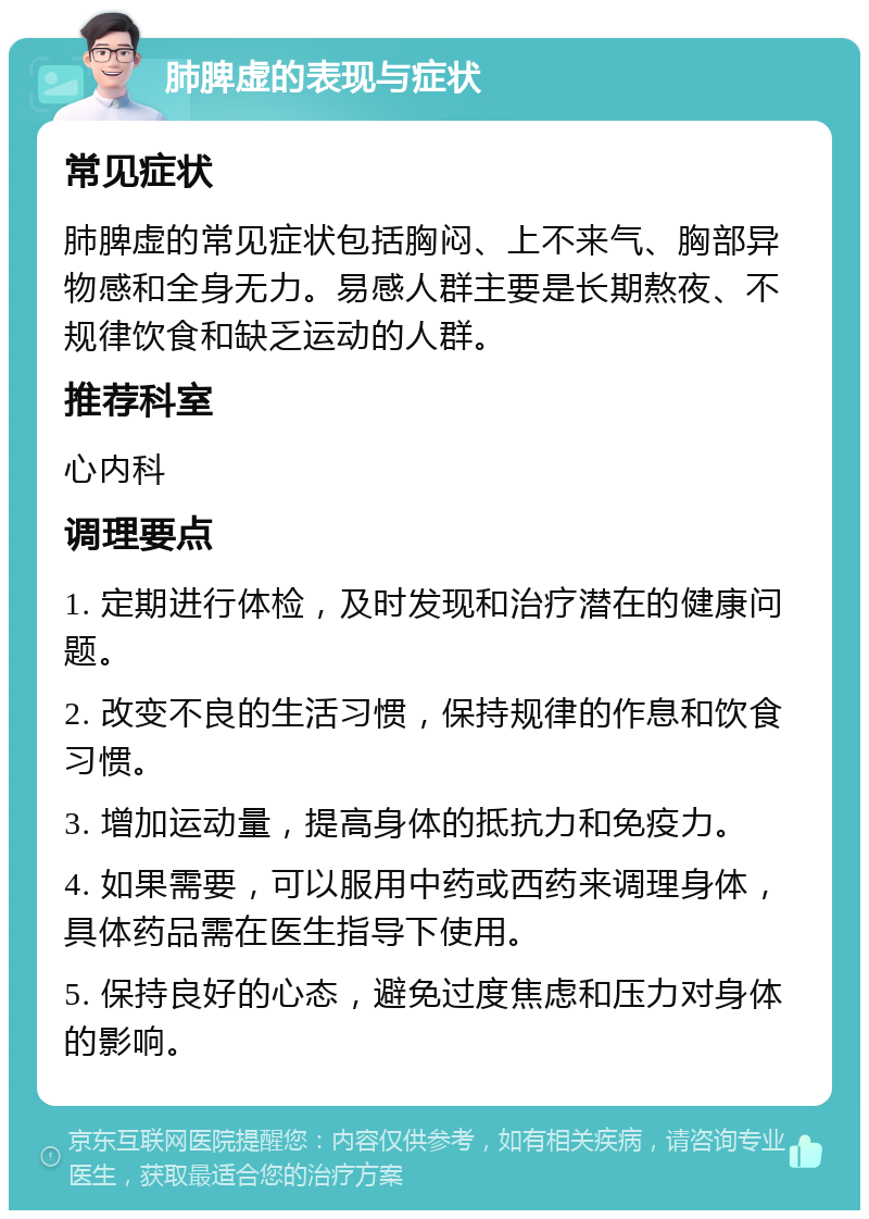 肺脾虚的表现与症状 常见症状 肺脾虚的常见症状包括胸闷、上不来气、胸部异物感和全身无力。易感人群主要是长期熬夜、不规律饮食和缺乏运动的人群。 推荐科室 心内科 调理要点 1. 定期进行体检，及时发现和治疗潜在的健康问题。 2. 改变不良的生活习惯，保持规律的作息和饮食习惯。 3. 增加运动量，提高身体的抵抗力和免疫力。 4. 如果需要，可以服用中药或西药来调理身体，具体药品需在医生指导下使用。 5. 保持良好的心态，避免过度焦虑和压力对身体的影响。