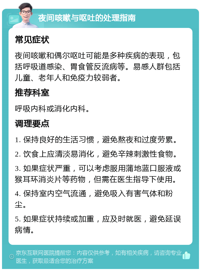 夜间咳嗽与呕吐的处理指南 常见症状 夜间咳嗽和偶尔呕吐可能是多种疾病的表现，包括呼吸道感染、胃食管反流病等。易感人群包括儿童、老年人和免疫力较弱者。 推荐科室 呼吸内科或消化内科。 调理要点 1. 保持良好的生活习惯，避免熬夜和过度劳累。 2. 饮食上应清淡易消化，避免辛辣刺激性食物。 3. 如果症状严重，可以考虑服用蒲地蓝口服液或猴耳环消炎片等药物，但需在医生指导下使用。 4. 保持室内空气流通，避免吸入有害气体和粉尘。 5. 如果症状持续或加重，应及时就医，避免延误病情。