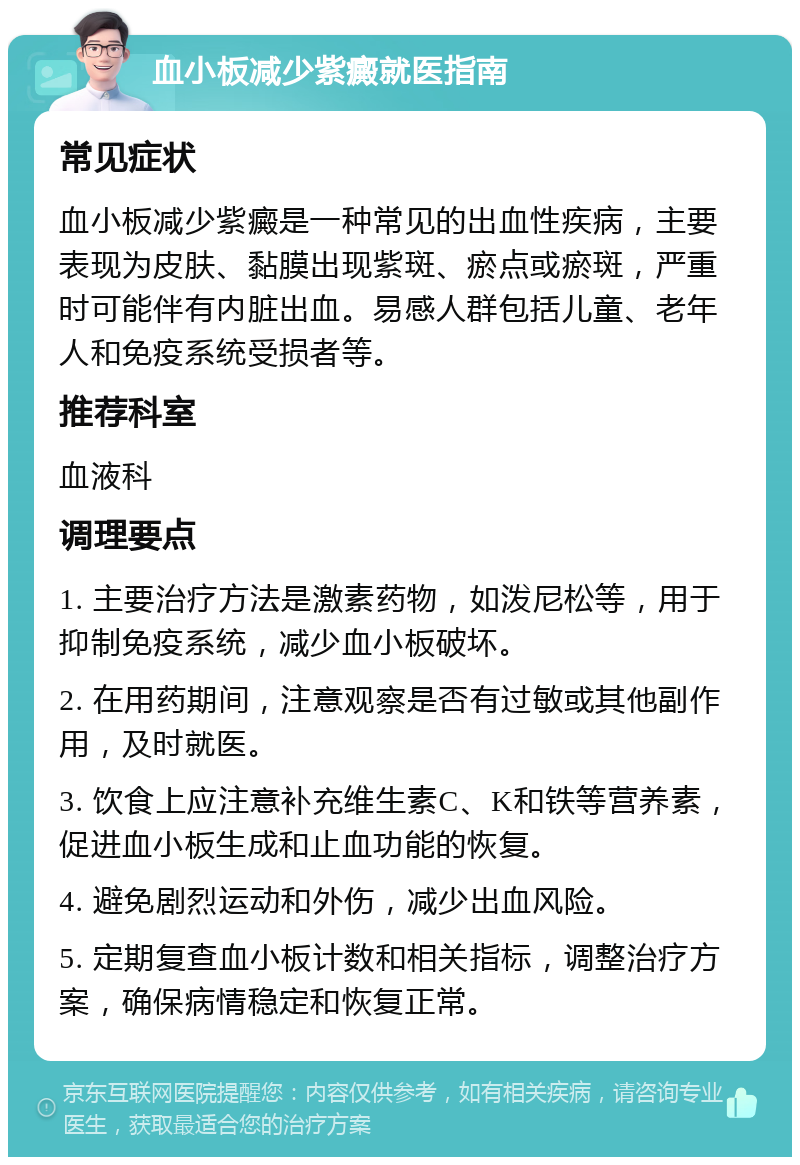 血小板减少紫癜就医指南 常见症状 血小板减少紫癜是一种常见的出血性疾病，主要表现为皮肤、黏膜出现紫斑、瘀点或瘀斑，严重时可能伴有内脏出血。易感人群包括儿童、老年人和免疫系统受损者等。 推荐科室 血液科 调理要点 1. 主要治疗方法是激素药物，如泼尼松等，用于抑制免疫系统，减少血小板破坏。 2. 在用药期间，注意观察是否有过敏或其他副作用，及时就医。 3. 饮食上应注意补充维生素C、K和铁等营养素，促进血小板生成和止血功能的恢复。 4. 避免剧烈运动和外伤，减少出血风险。 5. 定期复查血小板计数和相关指标，调整治疗方案，确保病情稳定和恢复正常。