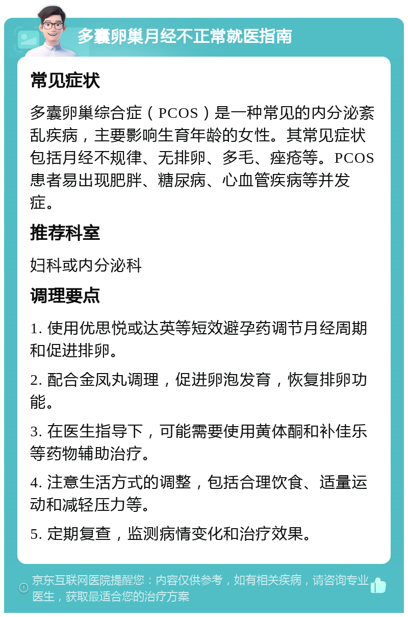 多囊卵巢月经不正常就医指南 常见症状 多囊卵巢综合症（PCOS）是一种常见的内分泌紊乱疾病，主要影响生育年龄的女性。其常见症状包括月经不规律、无排卵、多毛、痤疮等。PCOS患者易出现肥胖、糖尿病、心血管疾病等并发症。 推荐科室 妇科或内分泌科 调理要点 1. 使用优思悦或达英等短效避孕药调节月经周期和促进排卵。 2. 配合金凤丸调理，促进卵泡发育，恢复排卵功能。 3. 在医生指导下，可能需要使用黄体酮和补佳乐等药物辅助治疗。 4. 注意生活方式的调整，包括合理饮食、适量运动和减轻压力等。 5. 定期复查，监测病情变化和治疗效果。