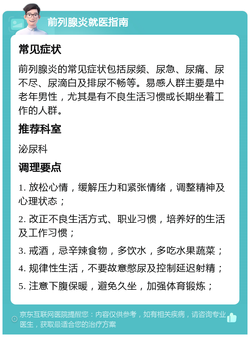 前列腺炎就医指南 常见症状 前列腺炎的常见症状包括尿频、尿急、尿痛、尿不尽、尿滴白及排尿不畅等。易感人群主要是中老年男性，尤其是有不良生活习惯或长期坐着工作的人群。 推荐科室 泌尿科 调理要点 1. 放松心情，缓解压力和紧张情绪，调整精神及心理状态； 2. 改正不良生活方式、职业习惯，培养好的生活及工作习惯； 3. 戒酒，忌辛辣食物，多饮水，多吃水果蔬菜； 4. 规律性生活，不要故意憋尿及控制延迟射精； 5. 注意下腹保暖，避免久坐，加强体育锻炼；