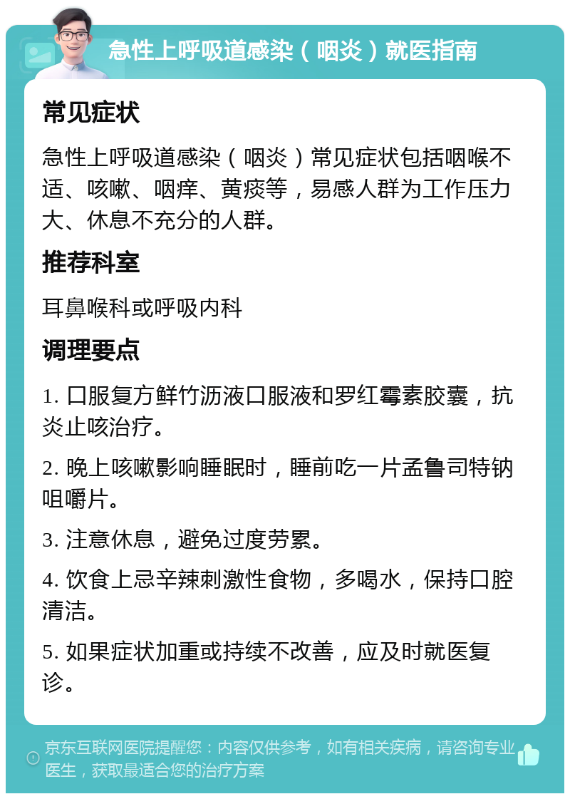 急性上呼吸道感染（咽炎）就医指南 常见症状 急性上呼吸道感染（咽炎）常见症状包括咽喉不适、咳嗽、咽痒、黄痰等，易感人群为工作压力大、休息不充分的人群。 推荐科室 耳鼻喉科或呼吸内科 调理要点 1. 口服复方鲜竹沥液口服液和罗红霉素胶囊，抗炎止咳治疗。 2. 晚上咳嗽影响睡眠时，睡前吃一片孟鲁司特钠咀嚼片。 3. 注意休息，避免过度劳累。 4. 饮食上忌辛辣刺激性食物，多喝水，保持口腔清洁。 5. 如果症状加重或持续不改善，应及时就医复诊。