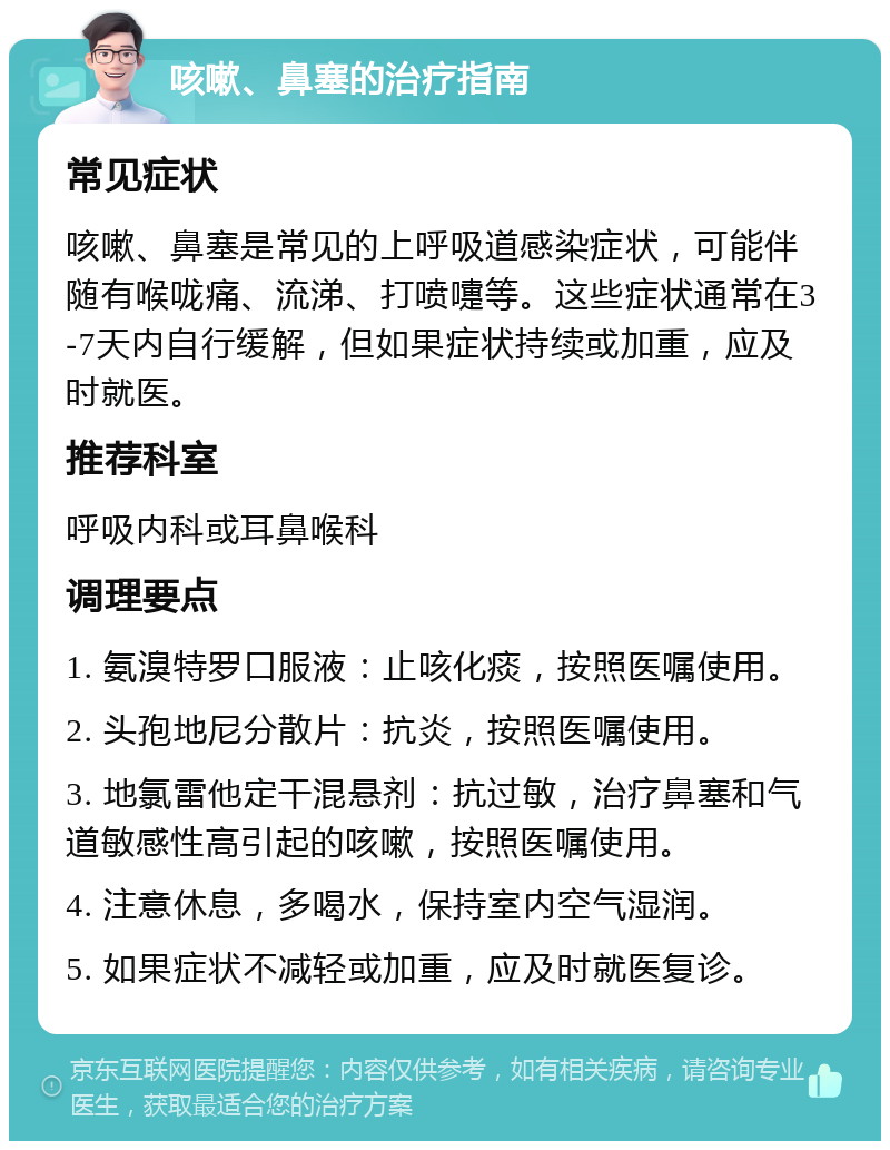 咳嗽、鼻塞的治疗指南 常见症状 咳嗽、鼻塞是常见的上呼吸道感染症状，可能伴随有喉咙痛、流涕、打喷嚏等。这些症状通常在3-7天内自行缓解，但如果症状持续或加重，应及时就医。 推荐科室 呼吸内科或耳鼻喉科 调理要点 1. 氨溴特罗口服液：止咳化痰，按照医嘱使用。 2. 头孢地尼分散片：抗炎，按照医嘱使用。 3. 地氯雷他定干混悬剂：抗过敏，治疗鼻塞和气道敏感性高引起的咳嗽，按照医嘱使用。 4. 注意休息，多喝水，保持室内空气湿润。 5. 如果症状不减轻或加重，应及时就医复诊。