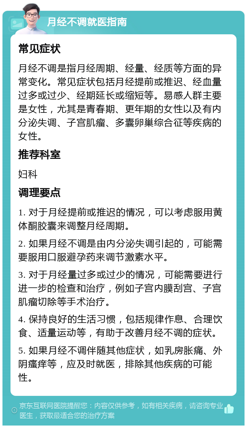 月经不调就医指南 常见症状 月经不调是指月经周期、经量、经质等方面的异常变化。常见症状包括月经提前或推迟、经血量过多或过少、经期延长或缩短等。易感人群主要是女性，尤其是青春期、更年期的女性以及有内分泌失调、子宫肌瘤、多囊卵巢综合征等疾病的女性。 推荐科室 妇科 调理要点 1. 对于月经提前或推迟的情况，可以考虑服用黄体酮胶囊来调整月经周期。 2. 如果月经不调是由内分泌失调引起的，可能需要服用口服避孕药来调节激素水平。 3. 对于月经量过多或过少的情况，可能需要进行进一步的检查和治疗，例如子宫内膜刮宫、子宫肌瘤切除等手术治疗。 4. 保持良好的生活习惯，包括规律作息、合理饮食、适量运动等，有助于改善月经不调的症状。 5. 如果月经不调伴随其他症状，如乳房胀痛、外阴瘙痒等，应及时就医，排除其他疾病的可能性。