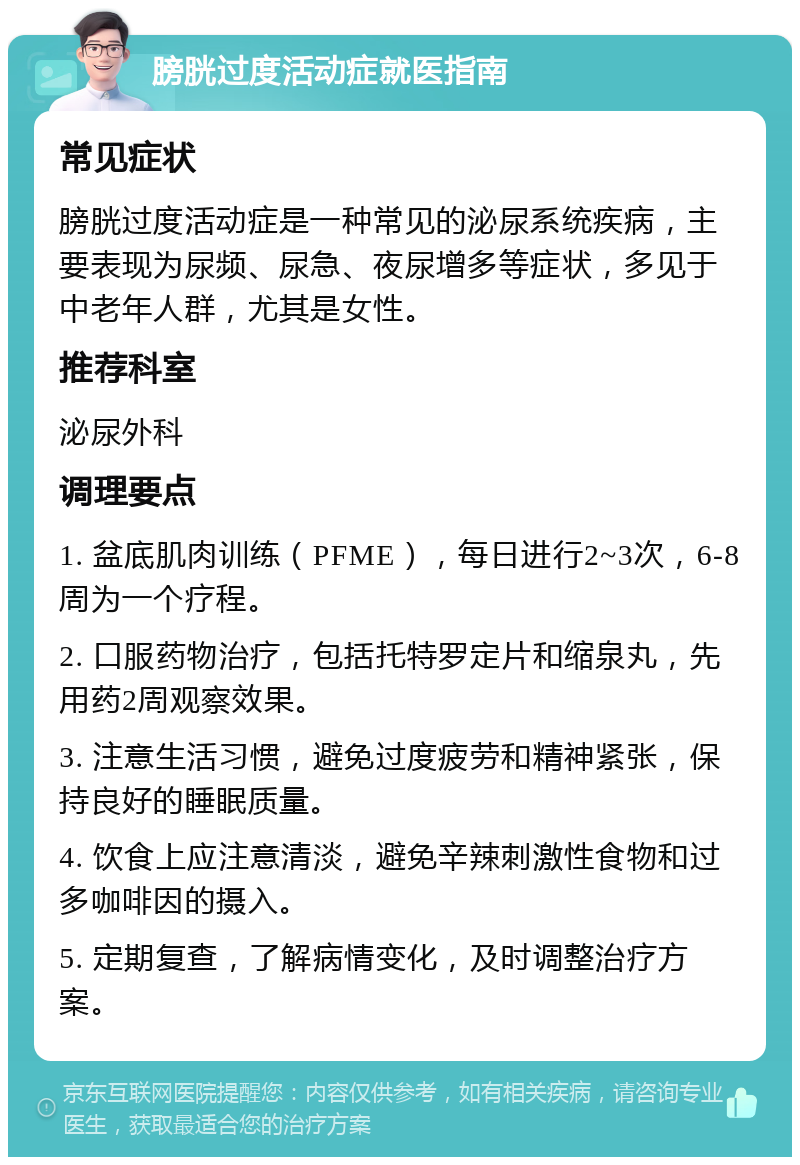 膀胱过度活动症就医指南 常见症状 膀胱过度活动症是一种常见的泌尿系统疾病，主要表现为尿频、尿急、夜尿增多等症状，多见于中老年人群，尤其是女性。 推荐科室 泌尿外科 调理要点 1. 盆底肌肉训练（PFME），每日进行2~3次，6-8周为一个疗程。 2. 口服药物治疗，包括托特罗定片和缩泉丸，先用药2周观察效果。 3. 注意生活习惯，避免过度疲劳和精神紧张，保持良好的睡眠质量。 4. 饮食上应注意清淡，避免辛辣刺激性食物和过多咖啡因的摄入。 5. 定期复查，了解病情变化，及时调整治疗方案。