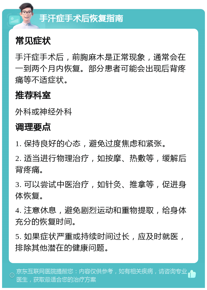 手汗症手术后恢复指南 常见症状 手汗症手术后，前胸麻木是正常现象，通常会在一到两个月内恢复。部分患者可能会出现后背疼痛等不适症状。 推荐科室 外科或神经外科 调理要点 1. 保持良好的心态，避免过度焦虑和紧张。 2. 适当进行物理治疗，如按摩、热敷等，缓解后背疼痛。 3. 可以尝试中医治疗，如针灸、推拿等，促进身体恢复。 4. 注意休息，避免剧烈运动和重物提取，给身体充分的恢复时间。 5. 如果症状严重或持续时间过长，应及时就医，排除其他潜在的健康问题。