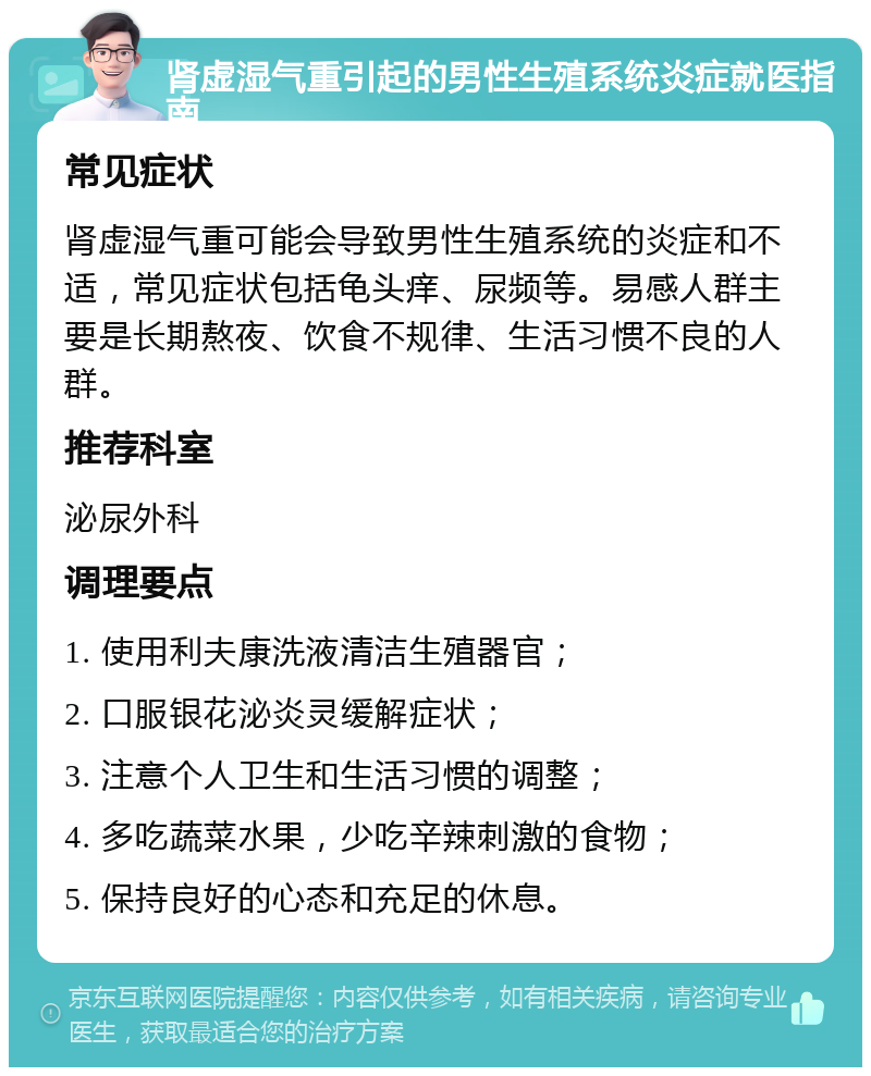 肾虚湿气重引起的男性生殖系统炎症就医指南 常见症状 肾虚湿气重可能会导致男性生殖系统的炎症和不适，常见症状包括龟头痒、尿频等。易感人群主要是长期熬夜、饮食不规律、生活习惯不良的人群。 推荐科室 泌尿外科 调理要点 1. 使用利夫康洗液清洁生殖器官； 2. 口服银花泌炎灵缓解症状； 3. 注意个人卫生和生活习惯的调整； 4. 多吃蔬菜水果，少吃辛辣刺激的食物； 5. 保持良好的心态和充足的休息。