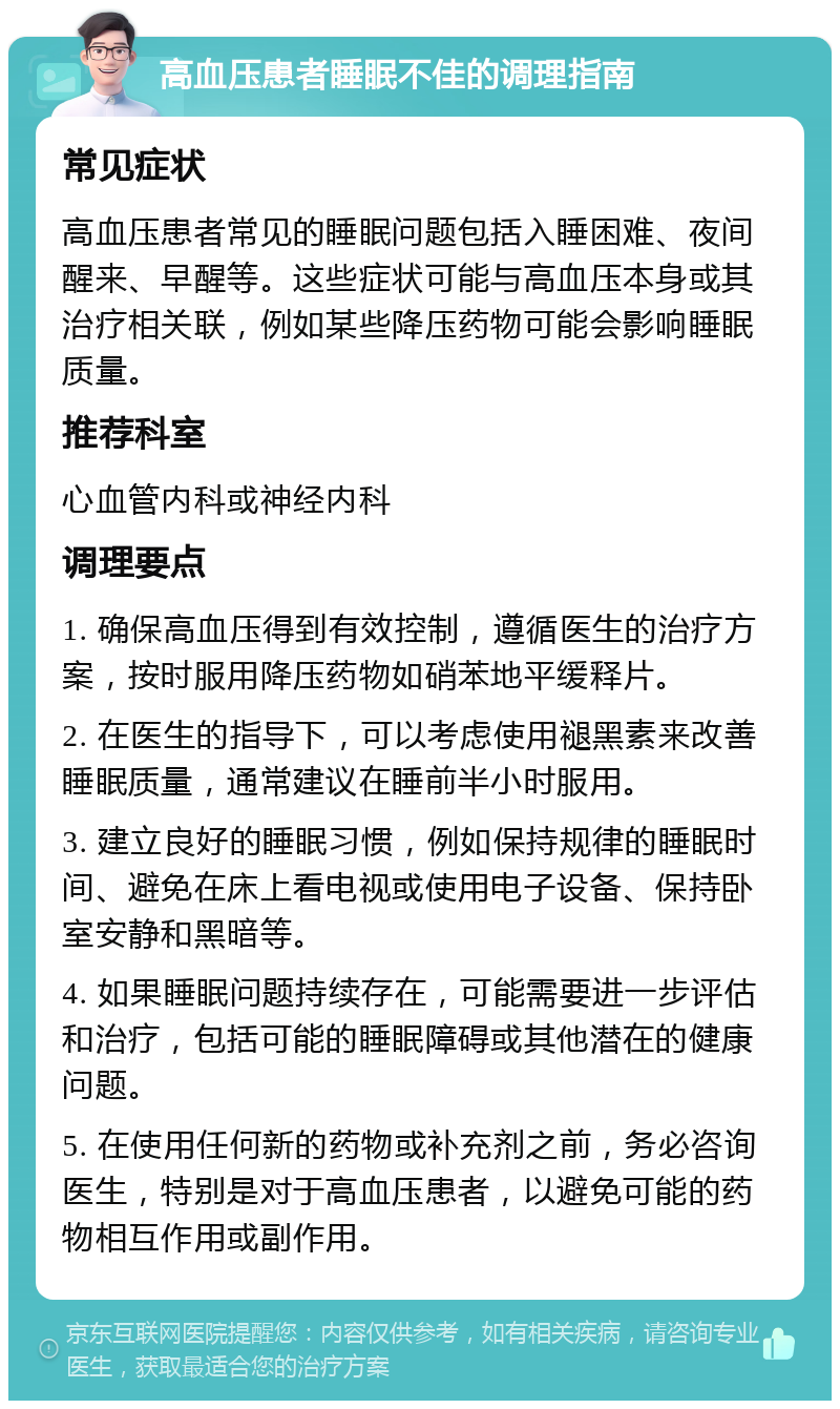 高血压患者睡眠不佳的调理指南 常见症状 高血压患者常见的睡眠问题包括入睡困难、夜间醒来、早醒等。这些症状可能与高血压本身或其治疗相关联，例如某些降压药物可能会影响睡眠质量。 推荐科室 心血管内科或神经内科 调理要点 1. 确保高血压得到有效控制，遵循医生的治疗方案，按时服用降压药物如硝苯地平缓释片。 2. 在医生的指导下，可以考虑使用褪黑素来改善睡眠质量，通常建议在睡前半小时服用。 3. 建立良好的睡眠习惯，例如保持规律的睡眠时间、避免在床上看电视或使用电子设备、保持卧室安静和黑暗等。 4. 如果睡眠问题持续存在，可能需要进一步评估和治疗，包括可能的睡眠障碍或其他潜在的健康问题。 5. 在使用任何新的药物或补充剂之前，务必咨询医生，特别是对于高血压患者，以避免可能的药物相互作用或副作用。