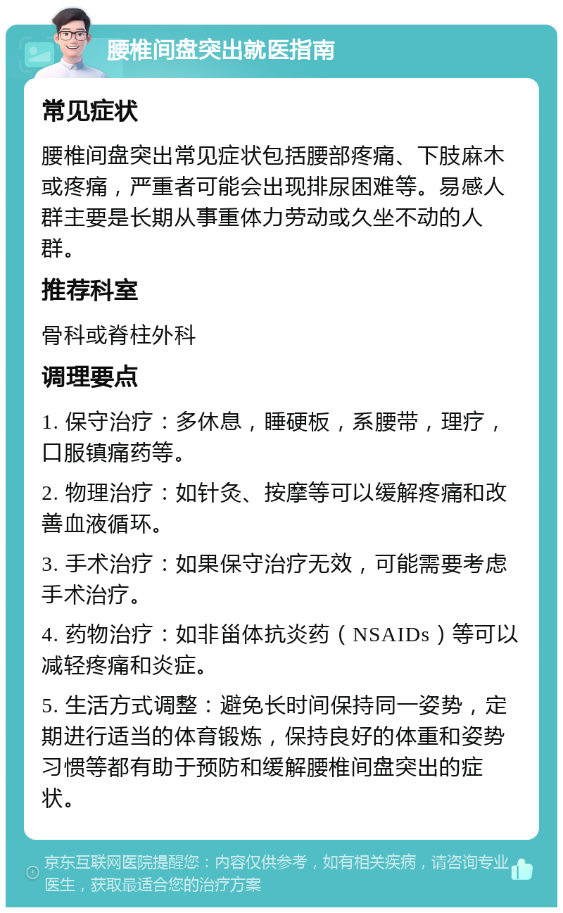 腰椎间盘突出就医指南 常见症状 腰椎间盘突出常见症状包括腰部疼痛、下肢麻木或疼痛，严重者可能会出现排尿困难等。易感人群主要是长期从事重体力劳动或久坐不动的人群。 推荐科室 骨科或脊柱外科 调理要点 1. 保守治疗：多休息，睡硬板，系腰带，理疗，口服镇痛药等。 2. 物理治疗：如针灸、按摩等可以缓解疼痛和改善血液循环。 3. 手术治疗：如果保守治疗无效，可能需要考虑手术治疗。 4. 药物治疗：如非甾体抗炎药（NSAIDs）等可以减轻疼痛和炎症。 5. 生活方式调整：避免长时间保持同一姿势，定期进行适当的体育锻炼，保持良好的体重和姿势习惯等都有助于预防和缓解腰椎间盘突出的症状。