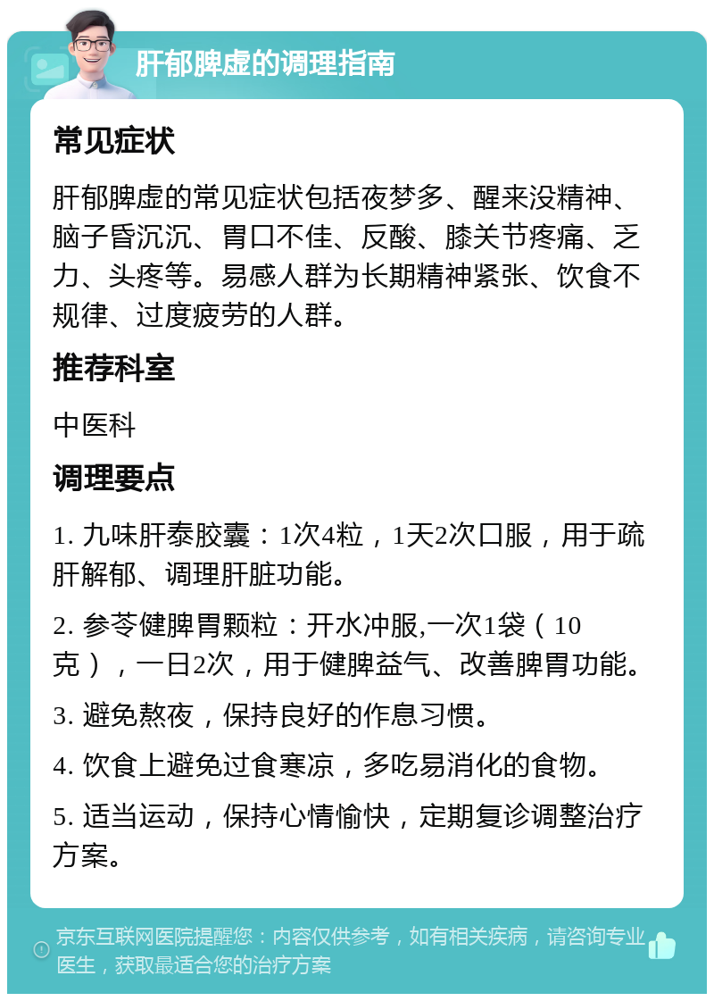 肝郁脾虚的调理指南 常见症状 肝郁脾虚的常见症状包括夜梦多、醒来没精神、脑子昏沉沉、胃口不佳、反酸、膝关节疼痛、乏力、头疼等。易感人群为长期精神紧张、饮食不规律、过度疲劳的人群。 推荐科室 中医科 调理要点 1. 九味肝泰胶囊：1次4粒，1天2次口服，用于疏肝解郁、调理肝脏功能。 2. 参苓健脾胃颗粒：开水冲服,一次1袋（10克），一日2次，用于健脾益气、改善脾胃功能。 3. 避免熬夜，保持良好的作息习惯。 4. 饮食上避免过食寒凉，多吃易消化的食物。 5. 适当运动，保持心情愉快，定期复诊调整治疗方案。