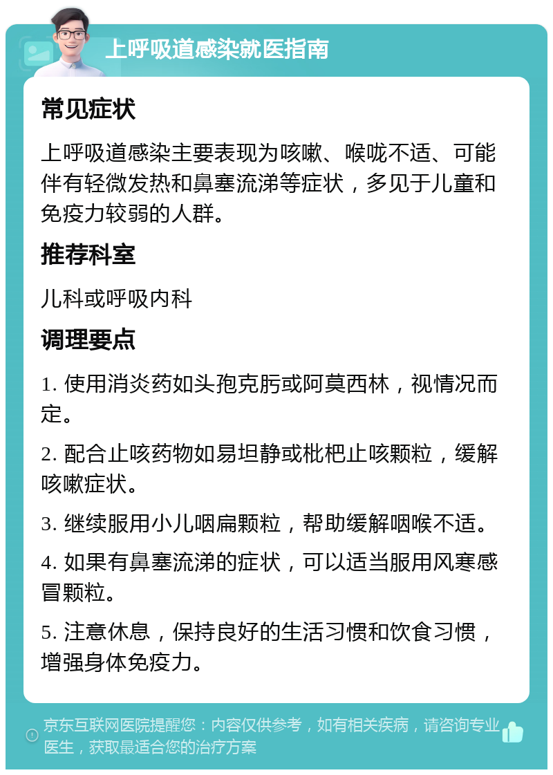 上呼吸道感染就医指南 常见症状 上呼吸道感染主要表现为咳嗽、喉咙不适、可能伴有轻微发热和鼻塞流涕等症状，多见于儿童和免疫力较弱的人群。 推荐科室 儿科或呼吸内科 调理要点 1. 使用消炎药如头孢克肟或阿莫西林，视情况而定。 2. 配合止咳药物如易坦静或枇杷止咳颗粒，缓解咳嗽症状。 3. 继续服用小儿咽扁颗粒，帮助缓解咽喉不适。 4. 如果有鼻塞流涕的症状，可以适当服用风寒感冒颗粒。 5. 注意休息，保持良好的生活习惯和饮食习惯，增强身体免疫力。