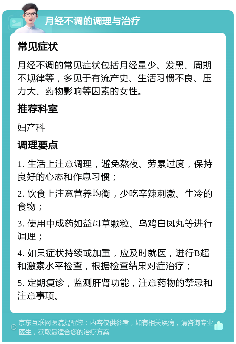 月经不调的调理与治疗 常见症状 月经不调的常见症状包括月经量少、发黑、周期不规律等，多见于有流产史、生活习惯不良、压力大、药物影响等因素的女性。 推荐科室 妇产科 调理要点 1. 生活上注意调理，避免熬夜、劳累过度，保持良好的心态和作息习惯； 2. 饮食上注意营养均衡，少吃辛辣刺激、生冷的食物； 3. 使用中成药如益母草颗粒、乌鸡白凤丸等进行调理； 4. 如果症状持续或加重，应及时就医，进行B超和激素水平检查，根据检查结果对症治疗； 5. 定期复诊，监测肝肾功能，注意药物的禁忌和注意事项。