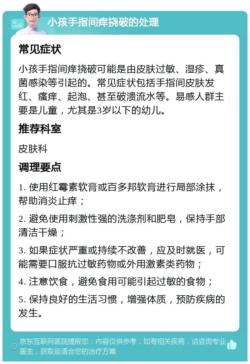 小孩手指间痒挠破的处理 常见症状 小孩手指间痒挠破可能是由皮肤过敏、湿疹、真菌感染等引起的。常见症状包括手指间皮肤发红、瘙痒、起泡、甚至破溃流水等。易感人群主要是儿童，尤其是3岁以下的幼儿。 推荐科室 皮肤科 调理要点 1. 使用红霉素软膏或百多邦软膏进行局部涂抹，帮助消炎止痒； 2. 避免使用刺激性强的洗涤剂和肥皂，保持手部清洁干燥； 3. 如果症状严重或持续不改善，应及时就医，可能需要口服抗过敏药物或外用激素类药物； 4. 注意饮食，避免食用可能引起过敏的食物； 5. 保持良好的生活习惯，增强体质，预防疾病的发生。