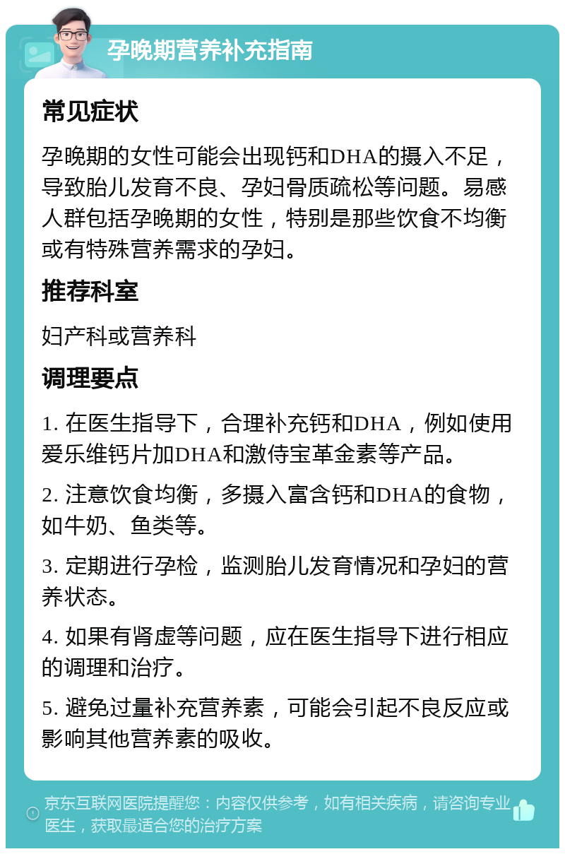 孕晚期营养补充指南 常见症状 孕晚期的女性可能会出现钙和DHA的摄入不足，导致胎儿发育不良、孕妇骨质疏松等问题。易感人群包括孕晚期的女性，特别是那些饮食不均衡或有特殊营养需求的孕妇。 推荐科室 妇产科或营养科 调理要点 1. 在医生指导下，合理补充钙和DHA，例如使用爱乐维钙片加DHA和激侍宝革金素等产品。 2. 注意饮食均衡，多摄入富含钙和DHA的食物，如牛奶、鱼类等。 3. 定期进行孕检，监测胎儿发育情况和孕妇的营养状态。 4. 如果有肾虚等问题，应在医生指导下进行相应的调理和治疗。 5. 避免过量补充营养素，可能会引起不良反应或影响其他营养素的吸收。