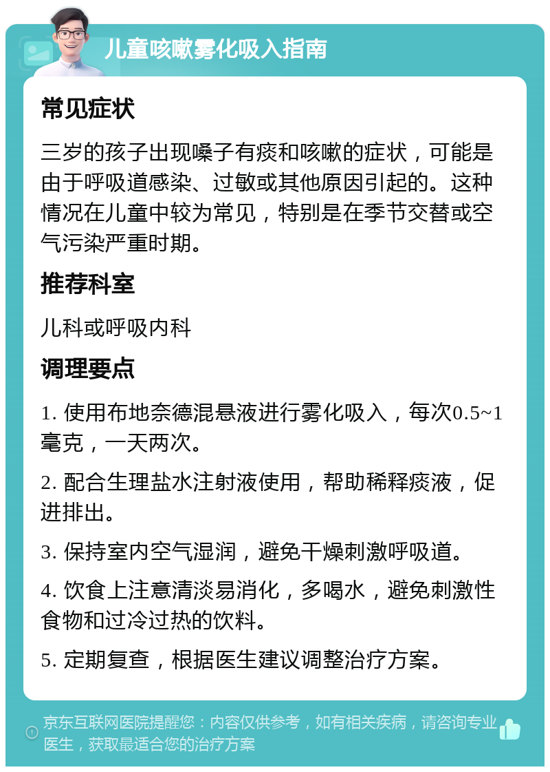 儿童咳嗽雾化吸入指南 常见症状 三岁的孩子出现嗓子有痰和咳嗽的症状，可能是由于呼吸道感染、过敏或其他原因引起的。这种情况在儿童中较为常见，特别是在季节交替或空气污染严重时期。 推荐科室 儿科或呼吸内科 调理要点 1. 使用布地奈德混悬液进行雾化吸入，每次0.5~1毫克，一天两次。 2. 配合生理盐水注射液使用，帮助稀释痰液，促进排出。 3. 保持室内空气湿润，避免干燥刺激呼吸道。 4. 饮食上注意清淡易消化，多喝水，避免刺激性食物和过冷过热的饮料。 5. 定期复查，根据医生建议调整治疗方案。