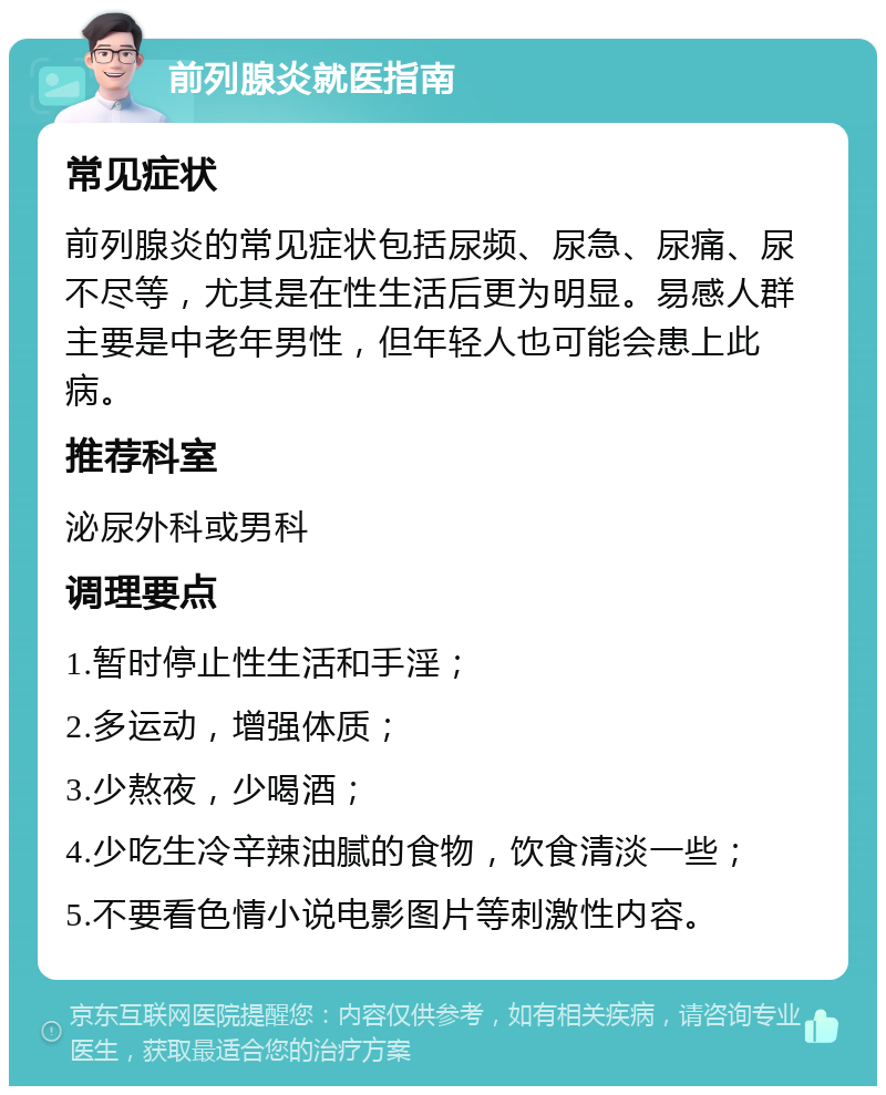 前列腺炎就医指南 常见症状 前列腺炎的常见症状包括尿频、尿急、尿痛、尿不尽等，尤其是在性生活后更为明显。易感人群主要是中老年男性，但年轻人也可能会患上此病。 推荐科室 泌尿外科或男科 调理要点 1.暂时停止性生活和手淫； 2.多运动，增强体质； 3.少熬夜，少喝酒； 4.少吃生冷辛辣油腻的食物，饮食清淡一些； 5.不要看色情小说电影图片等刺激性内容。