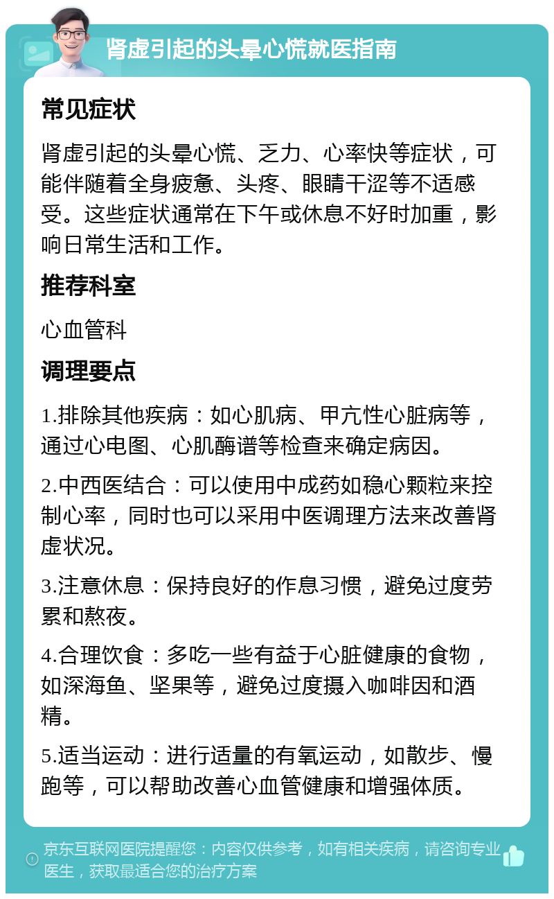 肾虚引起的头晕心慌就医指南 常见症状 肾虚引起的头晕心慌、乏力、心率快等症状，可能伴随着全身疲惫、头疼、眼睛干涩等不适感受。这些症状通常在下午或休息不好时加重，影响日常生活和工作。 推荐科室 心血管科 调理要点 1.排除其他疾病：如心肌病、甲亢性心脏病等，通过心电图、心肌酶谱等检查来确定病因。 2.中西医结合：可以使用中成药如稳心颗粒来控制心率，同时也可以采用中医调理方法来改善肾虚状况。 3.注意休息：保持良好的作息习惯，避免过度劳累和熬夜。 4.合理饮食：多吃一些有益于心脏健康的食物，如深海鱼、坚果等，避免过度摄入咖啡因和酒精。 5.适当运动：进行适量的有氧运动，如散步、慢跑等，可以帮助改善心血管健康和增强体质。