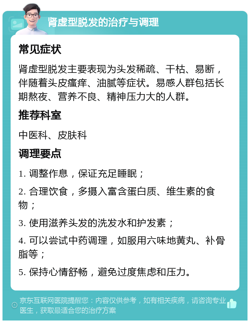 肾虚型脱发的治疗与调理 常见症状 肾虚型脱发主要表现为头发稀疏、干枯、易断，伴随着头皮瘙痒、油腻等症状。易感人群包括长期熬夜、营养不良、精神压力大的人群。 推荐科室 中医科、皮肤科 调理要点 1. 调整作息，保证充足睡眠； 2. 合理饮食，多摄入富含蛋白质、维生素的食物； 3. 使用滋养头发的洗发水和护发素； 4. 可以尝试中药调理，如服用六味地黄丸、补骨脂等； 5. 保持心情舒畅，避免过度焦虑和压力。