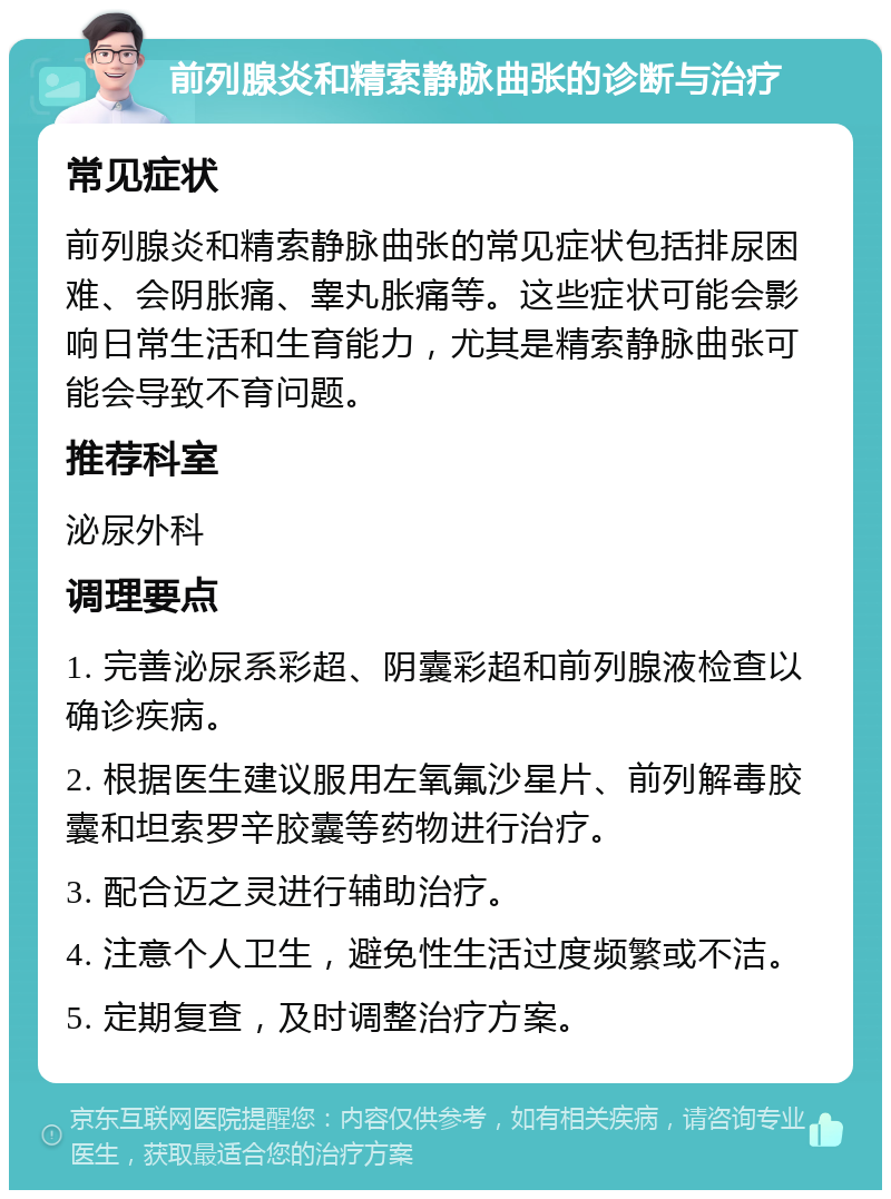 前列腺炎和精索静脉曲张的诊断与治疗 常见症状 前列腺炎和精索静脉曲张的常见症状包括排尿困难、会阴胀痛、睾丸胀痛等。这些症状可能会影响日常生活和生育能力，尤其是精索静脉曲张可能会导致不育问题。 推荐科室 泌尿外科 调理要点 1. 完善泌尿系彩超、阴囊彩超和前列腺液检查以确诊疾病。 2. 根据医生建议服用左氧氟沙星片、前列解毒胶囊和坦索罗辛胶囊等药物进行治疗。 3. 配合迈之灵进行辅助治疗。 4. 注意个人卫生，避免性生活过度频繁或不洁。 5. 定期复查，及时调整治疗方案。