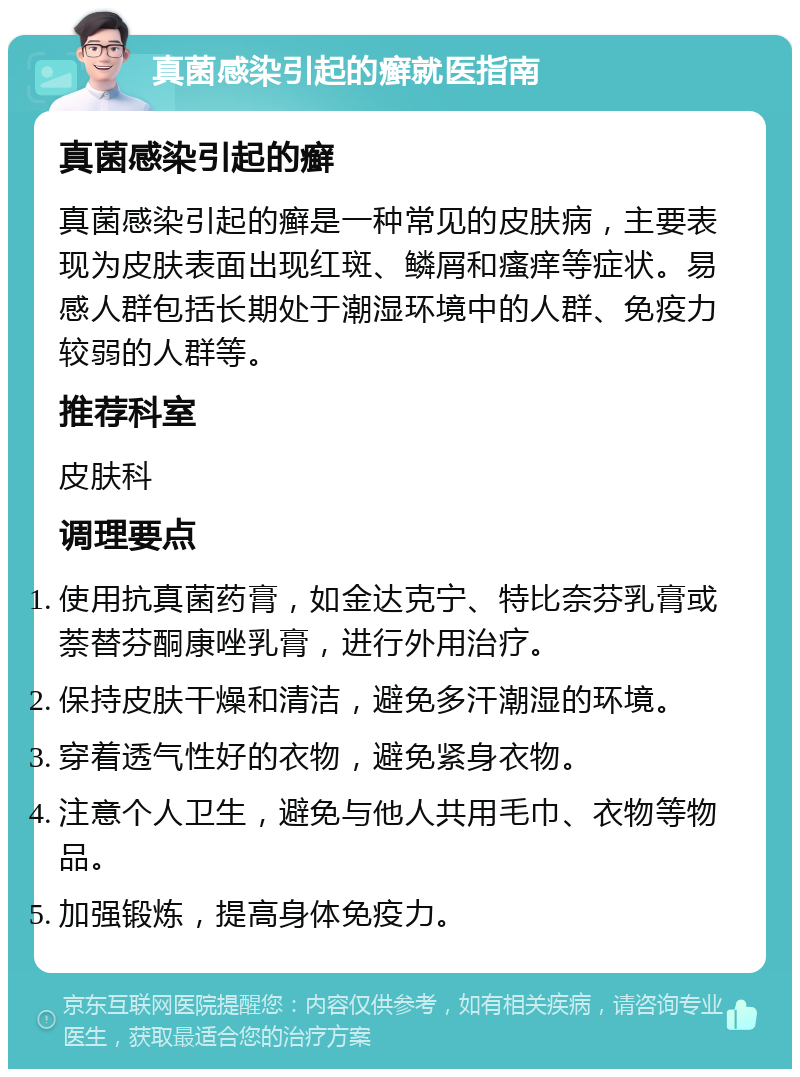 真菌感染引起的癣就医指南 真菌感染引起的癣 真菌感染引起的癣是一种常见的皮肤病，主要表现为皮肤表面出现红斑、鳞屑和瘙痒等症状。易感人群包括长期处于潮湿环境中的人群、免疫力较弱的人群等。 推荐科室 皮肤科 调理要点 使用抗真菌药膏，如金达克宁、特比奈芬乳膏或萘替芬酮康唑乳膏，进行外用治疗。 保持皮肤干燥和清洁，避免多汗潮湿的环境。 穿着透气性好的衣物，避免紧身衣物。 注意个人卫生，避免与他人共用毛巾、衣物等物品。 加强锻炼，提高身体免疫力。