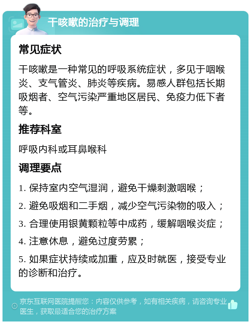 干咳嗽的治疗与调理 常见症状 干咳嗽是一种常见的呼吸系统症状，多见于咽喉炎、支气管炎、肺炎等疾病。易感人群包括长期吸烟者、空气污染严重地区居民、免疫力低下者等。 推荐科室 呼吸内科或耳鼻喉科 调理要点 1. 保持室内空气湿润，避免干燥刺激咽喉； 2. 避免吸烟和二手烟，减少空气污染物的吸入； 3. 合理使用银黄颗粒等中成药，缓解咽喉炎症； 4. 注意休息，避免过度劳累； 5. 如果症状持续或加重，应及时就医，接受专业的诊断和治疗。