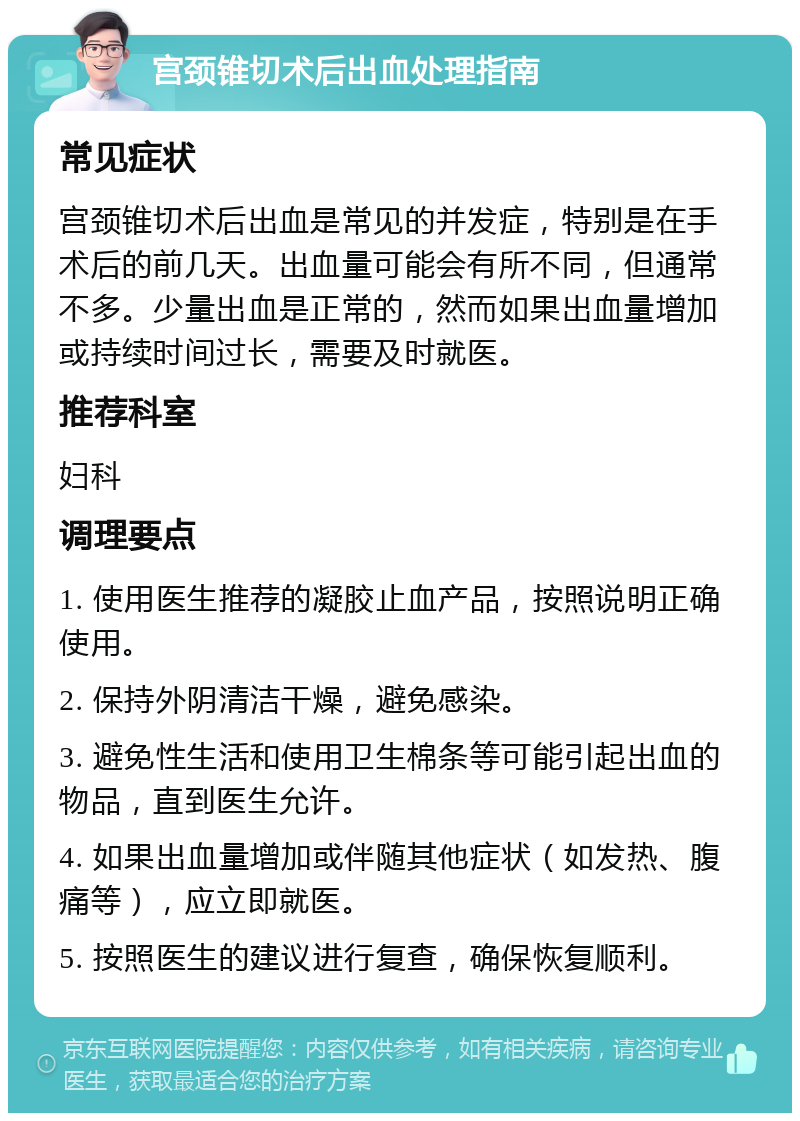 宫颈锥切术后出血处理指南 常见症状 宫颈锥切术后出血是常见的并发症，特别是在手术后的前几天。出血量可能会有所不同，但通常不多。少量出血是正常的，然而如果出血量增加或持续时间过长，需要及时就医。 推荐科室 妇科 调理要点 1. 使用医生推荐的凝胶止血产品，按照说明正确使用。 2. 保持外阴清洁干燥，避免感染。 3. 避免性生活和使用卫生棉条等可能引起出血的物品，直到医生允许。 4. 如果出血量增加或伴随其他症状（如发热、腹痛等），应立即就医。 5. 按照医生的建议进行复查，确保恢复顺利。