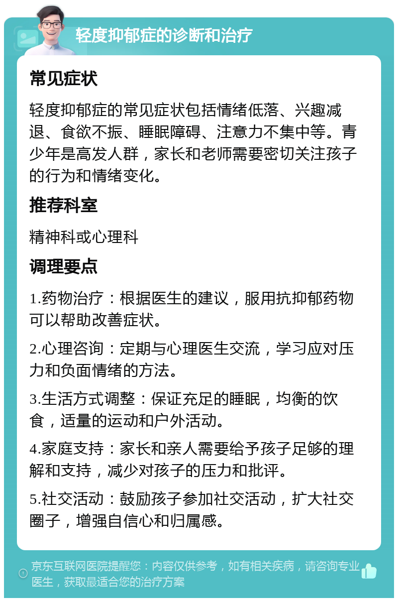 轻度抑郁症的诊断和治疗 常见症状 轻度抑郁症的常见症状包括情绪低落、兴趣减退、食欲不振、睡眠障碍、注意力不集中等。青少年是高发人群，家长和老师需要密切关注孩子的行为和情绪变化。 推荐科室 精神科或心理科 调理要点 1.药物治疗：根据医生的建议，服用抗抑郁药物可以帮助改善症状。 2.心理咨询：定期与心理医生交流，学习应对压力和负面情绪的方法。 3.生活方式调整：保证充足的睡眠，均衡的饮食，适量的运动和户外活动。 4.家庭支持：家长和亲人需要给予孩子足够的理解和支持，减少对孩子的压力和批评。 5.社交活动：鼓励孩子参加社交活动，扩大社交圈子，增强自信心和归属感。