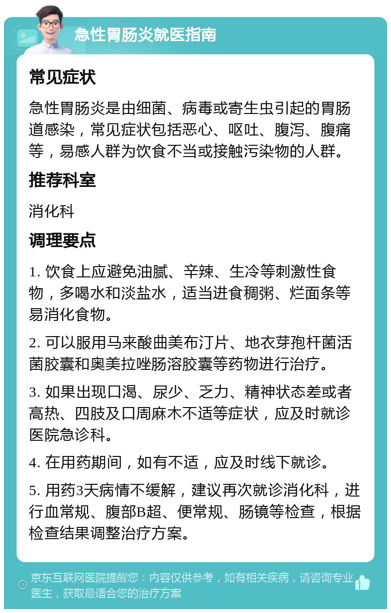 急性胃肠炎就医指南 常见症状 急性胃肠炎是由细菌、病毒或寄生虫引起的胃肠道感染，常见症状包括恶心、呕吐、腹泻、腹痛等，易感人群为饮食不当或接触污染物的人群。 推荐科室 消化科 调理要点 1. 饮食上应避免油腻、辛辣、生冷等刺激性食物，多喝水和淡盐水，适当进食稠粥、烂面条等易消化食物。 2. 可以服用马来酸曲美布汀片、地衣芽孢杆菌活菌胶囊和奥美拉唑肠溶胶囊等药物进行治疗。 3. 如果出现口渴、尿少、乏力、精神状态差或者高热、四肢及口周麻木不适等症状，应及时就诊医院急诊科。 4. 在用药期间，如有不适，应及时线下就诊。 5. 用药3天病情不缓解，建议再次就诊消化科，进行血常规、腹部B超、便常规、肠镜等检查，根据检查结果调整治疗方案。