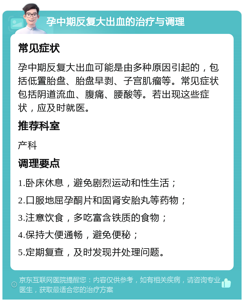 孕中期反复大出血的治疗与调理 常见症状 孕中期反复大出血可能是由多种原因引起的，包括低置胎盘、胎盘早剥、子宫肌瘤等。常见症状包括阴道流血、腹痛、腰酸等。若出现这些症状，应及时就医。 推荐科室 产科 调理要点 1.卧床休息，避免剧烈运动和性生活； 2.口服地屈孕酮片和固肾安胎丸等药物； 3.注意饮食，多吃富含铁质的食物； 4.保持大便通畅，避免便秘； 5.定期复查，及时发现并处理问题。