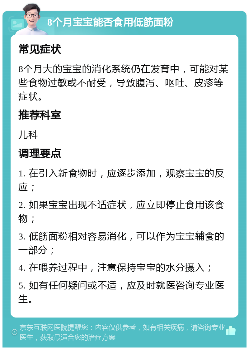 8个月宝宝能否食用低筋面粉 常见症状 8个月大的宝宝的消化系统仍在发育中，可能对某些食物过敏或不耐受，导致腹泻、呕吐、皮疹等症状。 推荐科室 儿科 调理要点 1. 在引入新食物时，应逐步添加，观察宝宝的反应； 2. 如果宝宝出现不适症状，应立即停止食用该食物； 3. 低筋面粉相对容易消化，可以作为宝宝辅食的一部分； 4. 在喂养过程中，注意保持宝宝的水分摄入； 5. 如有任何疑问或不适，应及时就医咨询专业医生。