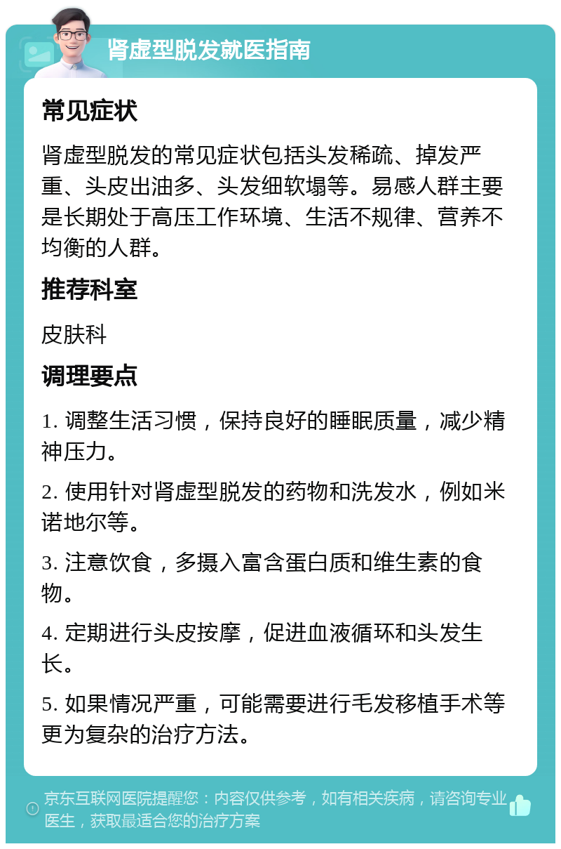 肾虚型脱发就医指南 常见症状 肾虚型脱发的常见症状包括头发稀疏、掉发严重、头皮出油多、头发细软塌等。易感人群主要是长期处于高压工作环境、生活不规律、营养不均衡的人群。 推荐科室 皮肤科 调理要点 1. 调整生活习惯，保持良好的睡眠质量，减少精神压力。 2. 使用针对肾虚型脱发的药物和洗发水，例如米诺地尔等。 3. 注意饮食，多摄入富含蛋白质和维生素的食物。 4. 定期进行头皮按摩，促进血液循环和头发生长。 5. 如果情况严重，可能需要进行毛发移植手术等更为复杂的治疗方法。