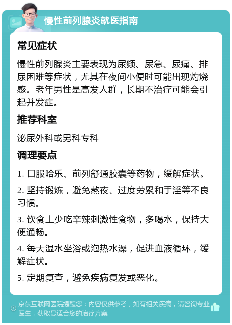 慢性前列腺炎就医指南 常见症状 慢性前列腺炎主要表现为尿频、尿急、尿痛、排尿困难等症状，尤其在夜间小便时可能出现灼烧感。老年男性是高发人群，长期不治疗可能会引起并发症。 推荐科室 泌尿外科或男科专科 调理要点 1. 口服哈乐、前列舒通胶囊等药物，缓解症状。 2. 坚持锻炼，避免熬夜、过度劳累和手淫等不良习惯。 3. 饮食上少吃辛辣刺激性食物，多喝水，保持大便通畅。 4. 每天温水坐浴或泡热水澡，促进血液循环，缓解症状。 5. 定期复查，避免疾病复发或恶化。