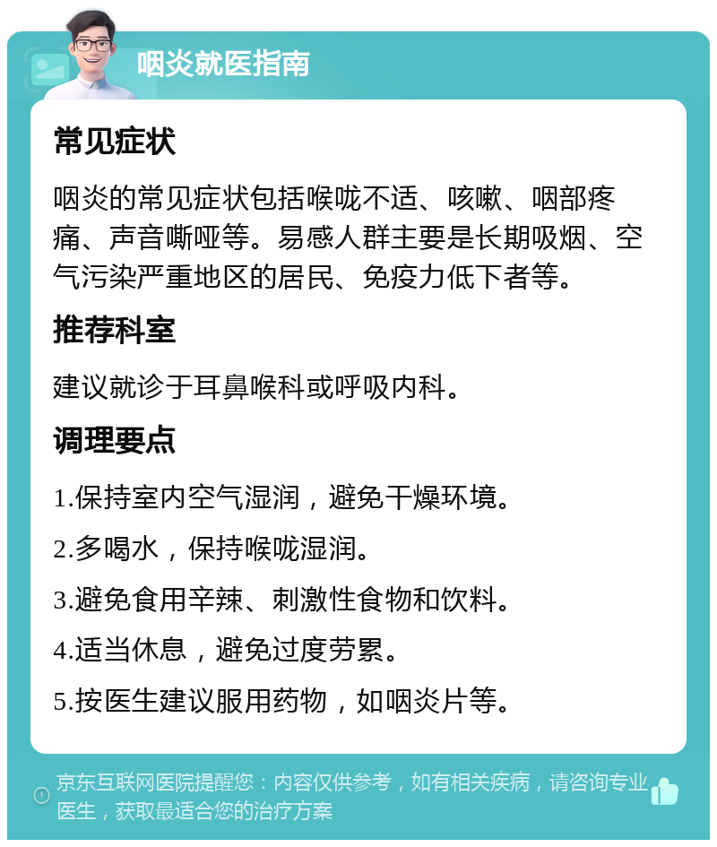 咽炎就医指南 常见症状 咽炎的常见症状包括喉咙不适、咳嗽、咽部疼痛、声音嘶哑等。易感人群主要是长期吸烟、空气污染严重地区的居民、免疫力低下者等。 推荐科室 建议就诊于耳鼻喉科或呼吸内科。 调理要点 1.保持室内空气湿润，避免干燥环境。 2.多喝水，保持喉咙湿润。 3.避免食用辛辣、刺激性食物和饮料。 4.适当休息，避免过度劳累。 5.按医生建议服用药物，如咽炎片等。