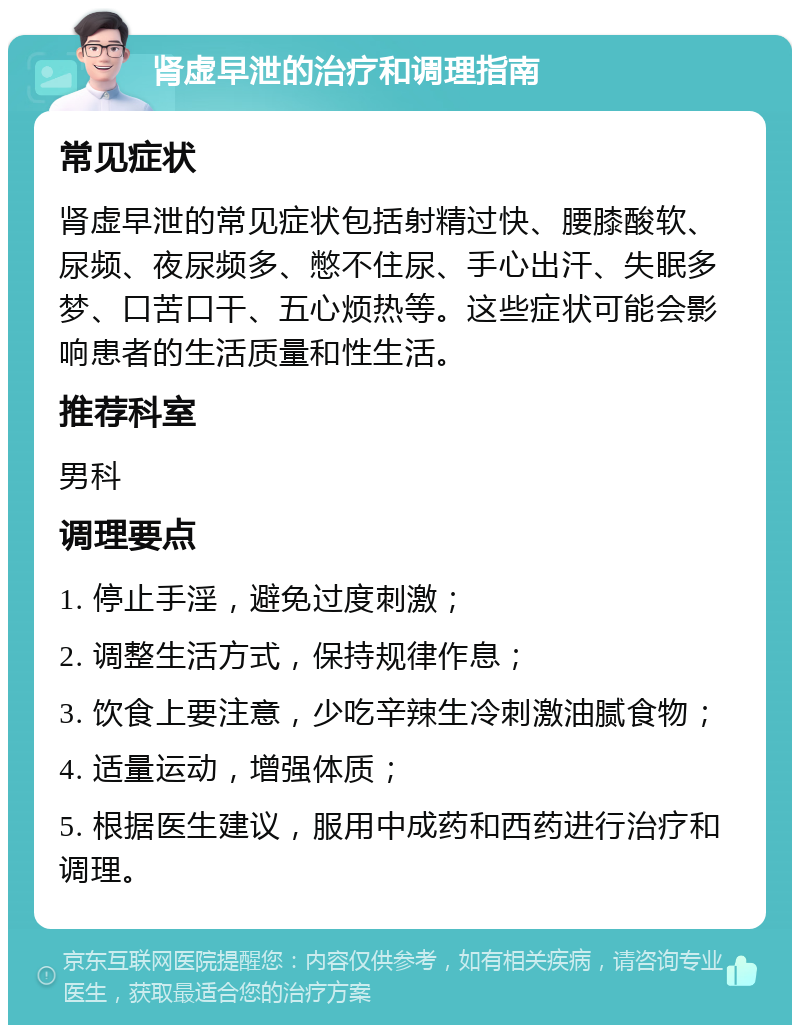 肾虚早泄的治疗和调理指南 常见症状 肾虚早泄的常见症状包括射精过快、腰膝酸软、尿频、夜尿频多、憋不住尿、手心出汗、失眠多梦、口苦口干、五心烦热等。这些症状可能会影响患者的生活质量和性生活。 推荐科室 男科 调理要点 1. 停止手淫，避免过度刺激； 2. 调整生活方式，保持规律作息； 3. 饮食上要注意，少吃辛辣生冷刺激油腻食物； 4. 适量运动，增强体质； 5. 根据医生建议，服用中成药和西药进行治疗和调理。