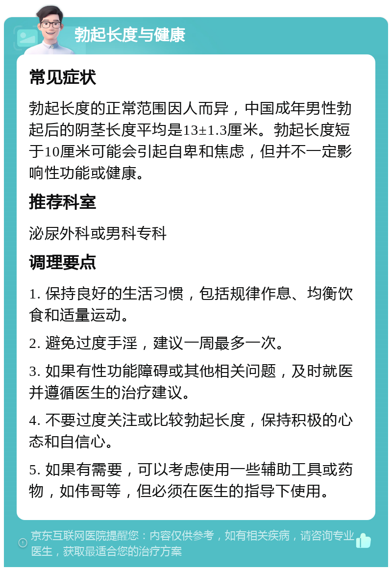 勃起长度与健康 常见症状 勃起长度的正常范围因人而异，中国成年男性勃起后的阴茎长度平均是13±1.3厘米。勃起长度短于10厘米可能会引起自卑和焦虑，但并不一定影响性功能或健康。 推荐科室 泌尿外科或男科专科 调理要点 1. 保持良好的生活习惯，包括规律作息、均衡饮食和适量运动。 2. 避免过度手淫，建议一周最多一次。 3. 如果有性功能障碍或其他相关问题，及时就医并遵循医生的治疗建议。 4. 不要过度关注或比较勃起长度，保持积极的心态和自信心。 5. 如果有需要，可以考虑使用一些辅助工具或药物，如伟哥等，但必须在医生的指导下使用。