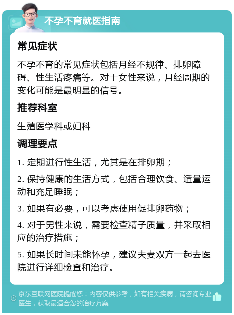 不孕不育就医指南 常见症状 不孕不育的常见症状包括月经不规律、排卵障碍、性生活疼痛等。对于女性来说，月经周期的变化可能是最明显的信号。 推荐科室 生殖医学科或妇科 调理要点 1. 定期进行性生活，尤其是在排卵期； 2. 保持健康的生活方式，包括合理饮食、适量运动和充足睡眠； 3. 如果有必要，可以考虑使用促排卵药物； 4. 对于男性来说，需要检查精子质量，并采取相应的治疗措施； 5. 如果长时间未能怀孕，建议夫妻双方一起去医院进行详细检查和治疗。