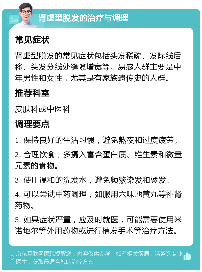 肾虚型脱发的治疗与调理 常见症状 肾虚型脱发的常见症状包括头发稀疏、发际线后移、头发分线处缝隙增宽等。易感人群主要是中年男性和女性，尤其是有家族遗传史的人群。 推荐科室 皮肤科或中医科 调理要点 1. 保持良好的生活习惯，避免熬夜和过度疲劳。 2. 合理饮食，多摄入富含蛋白质、维生素和微量元素的食物。 3. 使用温和的洗发水，避免频繁染发和烫发。 4. 可以尝试中药调理，如服用六味地黄丸等补肾药物。 5. 如果症状严重，应及时就医，可能需要使用米诺地尔等外用药物或进行植发手术等治疗方法。