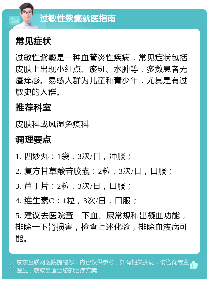 过敏性紫癜就医指南 常见症状 过敏性紫癜是一种血管炎性疾病，常见症状包括皮肤上出现小红点、瘀斑、水肿等，多数患者无瘙痒感。易感人群为儿童和青少年，尤其是有过敏史的人群。 推荐科室 皮肤科或风湿免疫科 调理要点 1. 四妙丸：1袋，3次/日，冲服； 2. 复方甘草酸苷胶囊：2粒，3次/日，口服； 3. 芦丁片：2粒，3次/日，口服； 4. 维生素C：1粒，3次/日，口服； 5. 建议去医院查一下血、尿常规和出凝血功能，排除一下肾损害，检查上述化验，排除血液病可能。