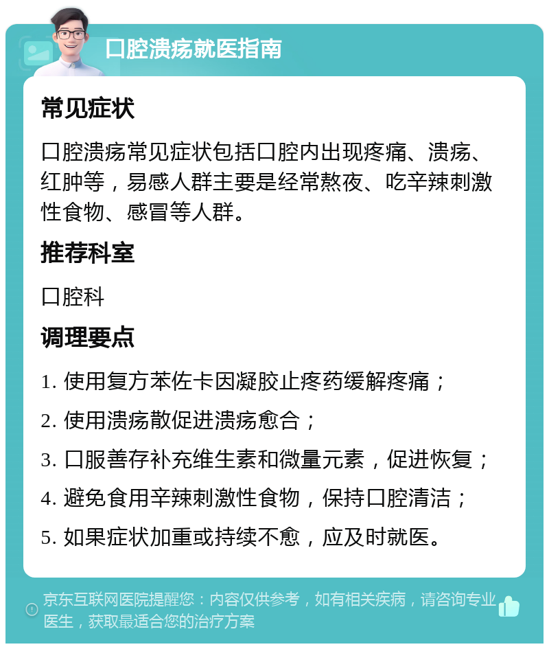 口腔溃疡就医指南 常见症状 口腔溃疡常见症状包括口腔内出现疼痛、溃疡、红肿等，易感人群主要是经常熬夜、吃辛辣刺激性食物、感冒等人群。 推荐科室 口腔科 调理要点 1. 使用复方苯佐卡因凝胶止疼药缓解疼痛； 2. 使用溃疡散促进溃疡愈合； 3. 口服善存补充维生素和微量元素，促进恢复； 4. 避免食用辛辣刺激性食物，保持口腔清洁； 5. 如果症状加重或持续不愈，应及时就医。