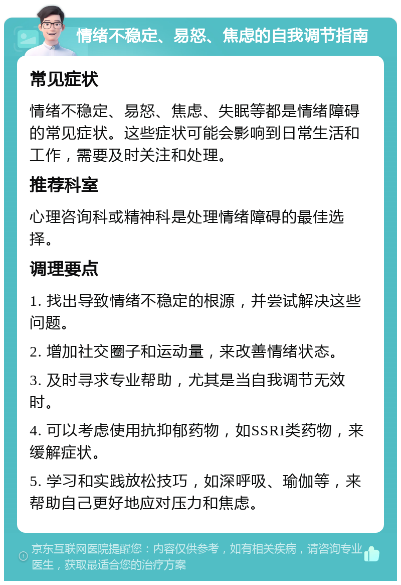 情绪不稳定、易怒、焦虑的自我调节指南 常见症状 情绪不稳定、易怒、焦虑、失眠等都是情绪障碍的常见症状。这些症状可能会影响到日常生活和工作，需要及时关注和处理。 推荐科室 心理咨询科或精神科是处理情绪障碍的最佳选择。 调理要点 1. 找出导致情绪不稳定的根源，并尝试解决这些问题。 2. 增加社交圈子和运动量，来改善情绪状态。 3. 及时寻求专业帮助，尤其是当自我调节无效时。 4. 可以考虑使用抗抑郁药物，如SSRI类药物，来缓解症状。 5. 学习和实践放松技巧，如深呼吸、瑜伽等，来帮助自己更好地应对压力和焦虑。