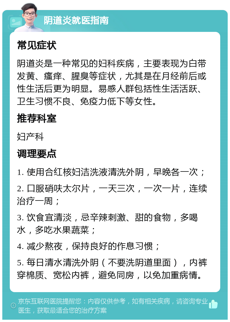 阴道炎就医指南 常见症状 阴道炎是一种常见的妇科疾病，主要表现为白带发黄、瘙痒、腥臭等症状，尤其是在月经前后或性生活后更为明显。易感人群包括性生活活跃、卫生习惯不良、免疫力低下等女性。 推荐科室 妇产科 调理要点 1. 使用合红核妇洁洗液清洗外阴，早晚各一次； 2. 口服硝呋太尔片，一天三次，一次一片，连续治疗一周； 3. 饮食宜清淡，忌辛辣刺激、甜的食物，多喝水，多吃水果蔬菜； 4. 减少熬夜，保持良好的作息习惯； 5. 每日清水清洗外阴（不要洗阴道里面），内裤穿棉质、宽松内裤，避免同房，以免加重病情。